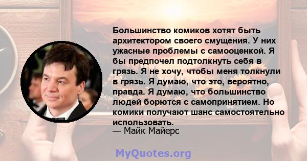 Большинство комиков хотят быть архитектором своего смущения. У них ужасные проблемы с самооценкой. Я бы предпочел подтолкнуть себя в грязь. Я не хочу, чтобы меня толкнули в грязь. Я думаю, что это, вероятно, правда. Я