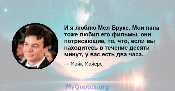 И я люблю Мел Брукс. Мой папа тоже любил его фильмы, они потрясающие, то, что, если вы находитесь в течение десяти минут, у вас есть два часа.