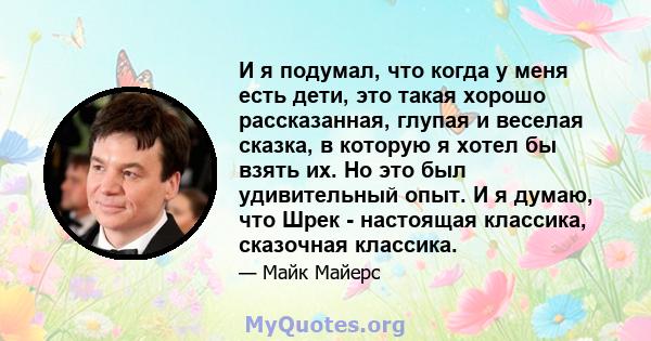 И я подумал, что когда у меня есть дети, это такая хорошо рассказанная, глупая и веселая сказка, в которую я хотел бы взять их. Но это был удивительный опыт. И я думаю, что Шрек - настоящая классика, сказочная классика.