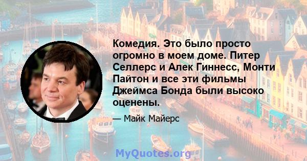 Комедия. Это было просто огромно в моем доме. Питер Селлерс и Алек Гиннесс, Монти Пайтон и все эти фильмы Джеймса Бонда были высоко оценены.