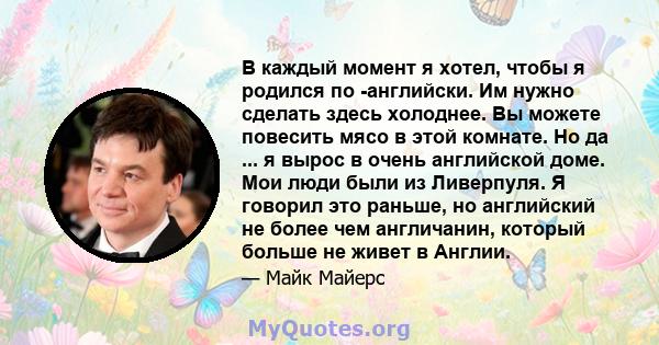 В каждый момент я хотел, чтобы я родился по -английски. Им нужно сделать здесь холоднее. Вы можете повесить мясо в этой комнате. Но да ... я вырос в очень английской доме. Мои люди были из Ливерпуля. Я говорил это