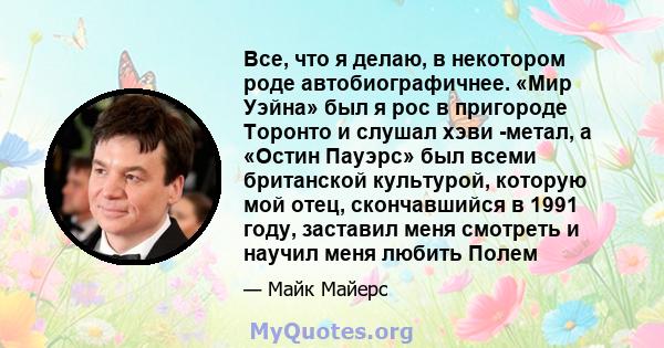 Все, что я делаю, в некотором роде автобиографичнее. «Мир Уэйна» был я рос в пригороде Торонто и слушал хэви -метал, а «Остин Пауэрс» был всеми британской культурой, которую мой отец, скончавшийся в 1991 году, заставил