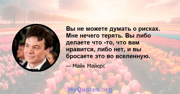 Вы не можете думать о рисках. Мне нечего терять. Вы либо делаете что -то, что вам нравится, либо нет, и вы бросаете это во вселенную.