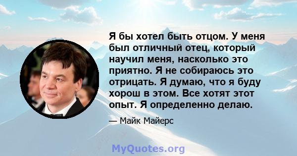 Я бы хотел быть отцом. У меня был отличный отец, который научил меня, насколько это приятно. Я не собираюсь это отрицать. Я думаю, что я буду хорош в этом. Все хотят этот опыт. Я определенно делаю.