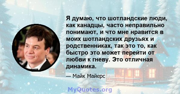 Я думаю, что шотландские люди, как канадцы, часто неправильно понимают, и что мне нравится в моих шотландских друзьях и родственниках, так это то, как быстро это может перейти от любви к гневу. Это отличная динамика.