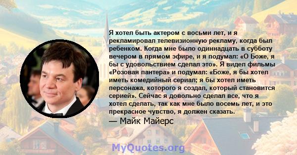 Я хотел быть актером с восьми лет, и я рекламировал телевизионную рекламу, когда был ребенком. Когда мне было одиннадцать в субботу вечером в прямом эфире, и я подумал: «О Боже, я бы с удовольствием сделал это». Я видел 