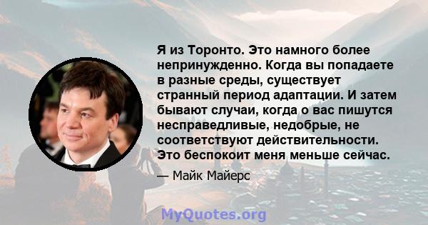 Я из Торонто. Это намного более непринужденно. Когда вы попадаете в разные среды, существует странный период адаптации. И затем бывают случаи, когда о вас пишутся несправедливые, недобрые, не соответствуют