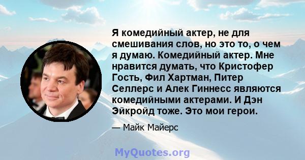 Я комедийный актер, не для смешивания слов, но это то, о чем я думаю. Комедийный актер. Мне нравится думать, что Кристофер Гость, Фил Хартман, Питер Селлерс и Алек Гиннесс являются комедийными актерами. И Дэн Эйкройд