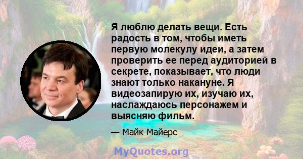 Я люблю делать вещи. Есть радость в том, чтобы иметь первую молекулу идеи, а затем проверить ее перед аудиторией в секрете, показывает, что люди знают только накануне. Я видеозапирую их, изучаю их, наслаждаюсь