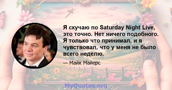 Я скучаю по Saturday Night Live, это точно. Нет ничего подобного. Я только что принимал, и я чувствовал, что у меня не было всего неделю.