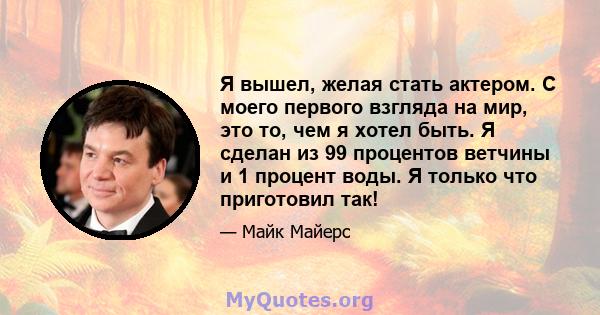 Я вышел, желая стать актером. С моего первого взгляда на мир, это то, чем я хотел быть. Я сделан из 99 процентов ветчины и 1 процент воды. Я только что приготовил так!