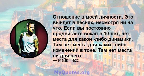 Отношение в моей личности. Это выйдет в песнях, несмотря ни на что. Если вы постоянно продвигаете вокал в 10 лет, нет места для какой -либо динамики. Там нет места для каких -либо изменений в тоне. Там нет места ни для