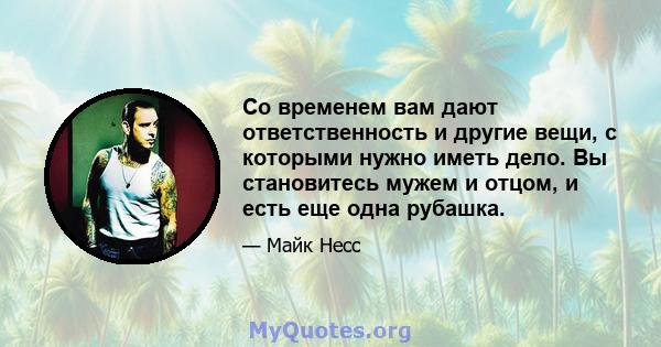 Со временем вам дают ответственность и другие вещи, с которыми нужно иметь дело. Вы становитесь мужем и отцом, и есть еще одна рубашка.