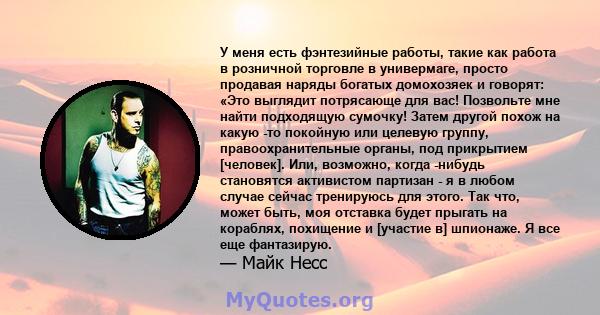 У меня есть фэнтезийные работы, такие как работа в розничной торговле в универмаге, просто продавая наряды богатых домохозяек и говорят: «Это выглядит потрясающе для вас! Позвольте мне найти подходящую сумочку! Затем