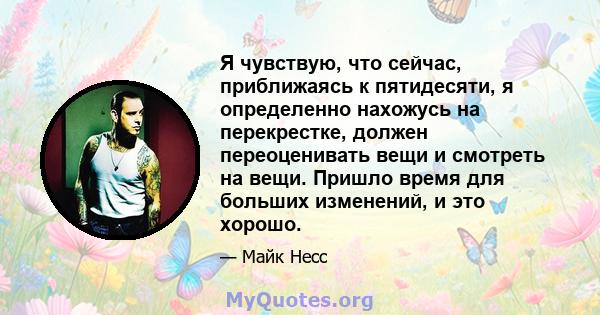 Я чувствую, что сейчас, приближаясь к пятидесяти, я определенно нахожусь на перекрестке, должен переоценивать вещи и смотреть на вещи. Пришло время для больших изменений, и это хорошо.