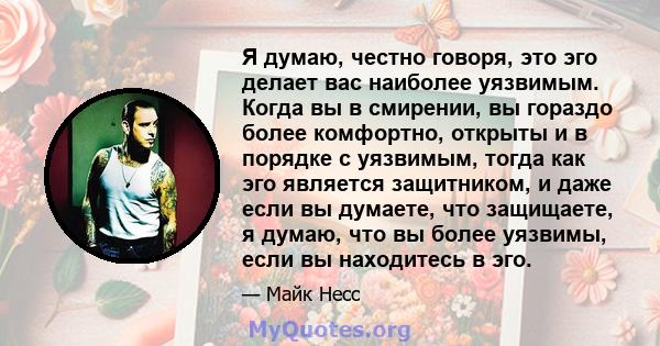 Я думаю, честно говоря, это эго делает вас наиболее уязвимым. Когда вы в смирении, вы гораздо более комфортно, открыты и в порядке с уязвимым, тогда как эго является защитником, и даже если вы думаете, что защищаете, я