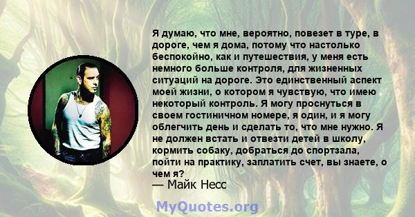 Я думаю, что мне, вероятно, повезет в туре, в дороге, чем я дома, потому что настолько беспокойно, как и путешествия, у меня есть немного больше контроля, для жизненных ситуаций на дороге. Это единственный аспект моей