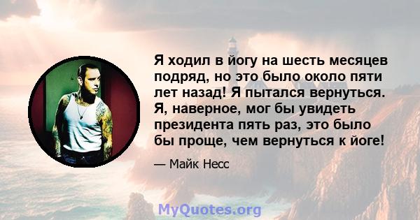 Я ходил в йогу на шесть месяцев подряд, но это было около пяти лет назад! Я пытался вернуться. Я, наверное, мог бы увидеть президента пять раз, это было бы проще, чем вернуться к йоге!