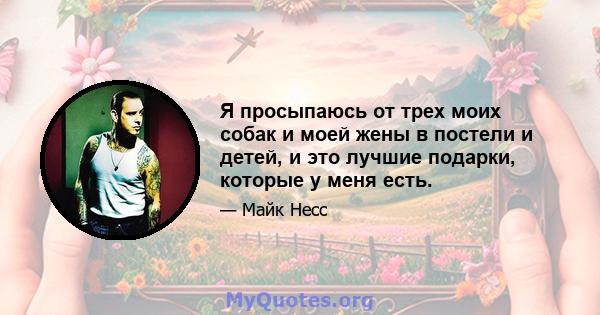 Я просыпаюсь от трех моих собак и моей жены в постели и детей, и это лучшие подарки, которые у меня есть.