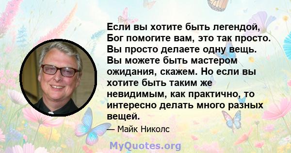 Если вы хотите быть легендой, Бог помогите вам, это так просто. Вы просто делаете одну вещь. Вы можете быть мастером ожидания, скажем. Но если вы хотите быть таким же невидимым, как практично, то интересно делать много