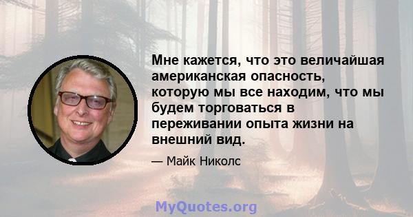 Мне кажется, что это величайшая американская опасность, которую мы все находим, что мы будем торговаться в переживании опыта жизни на внешний вид.