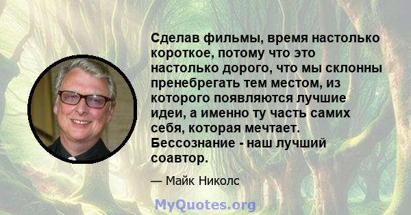 Сделав фильмы, время настолько короткое, потому что это настолько дорого, что мы склонны пренебрегать тем местом, из которого появляются лучшие идеи, а именно ту часть самих себя, которая мечтает. Бессознание - наш