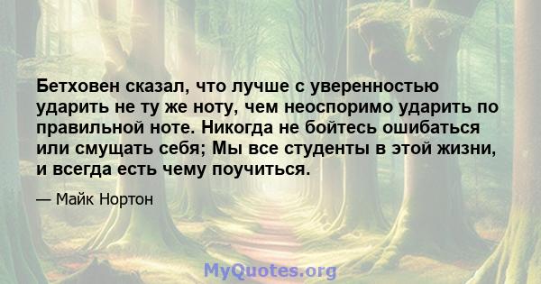 Бетховен сказал, что лучше с уверенностью ударить не ту же ноту, чем неоспоримо ударить по правильной ноте. Никогда не бойтесь ошибаться или смущать себя; Мы все студенты в этой жизни, и всегда есть чему поучиться.