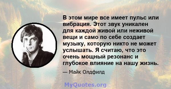 В этом мире все имеет пульс или вибрация. Этот звук уникален для каждой живой или неживой вещи и само по себе создает музыку, которую никто не может услышать. Я считаю, что это очень мощный резонанс и глубокое влияние