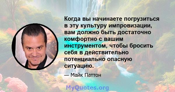 Когда вы начинаете погрузиться в эту культуру импровизации, вам должно быть достаточно комфортно с вашим инструментом, чтобы бросить себя в действительно потенциально опасную ситуацию.