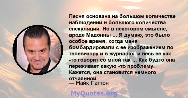 Песня основана на большом количестве наблюдений и большого количества спекуляций. Но в некотором смысле, вроде Мадонны ... Я думаю, это было особое время, когда меня бомбардировали с ее изображением по телевизору и в