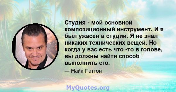 Студия - мой основной композиционный инструмент. И я был ужасен в студии. Я не знал никаких технических вещей. Но когда у вас есть что -то в голове, вы должны найти способ выполнить его.