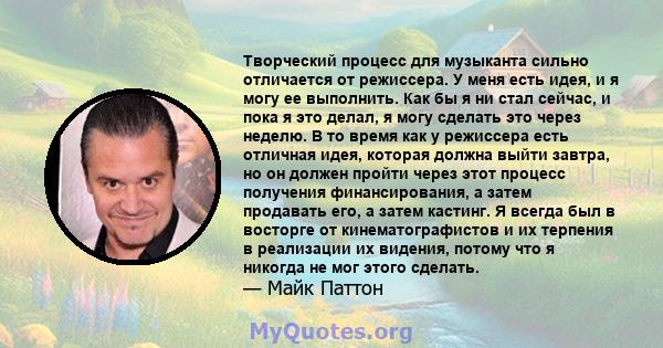 Творческий процесс для музыканта сильно отличается от режиссера. У меня есть идея, и я могу ее выполнить. Как бы я ни стал сейчас, и пока я это делал, я могу сделать это через неделю. В то время как у режиссера есть