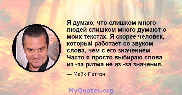 Я думаю, что слишком много людей слишком много думают о моих текстах. Я скорее человек, который работает со звуком слова, чем с его значением. Часто я просто выбираю слова из -за ритма не из -за значения.