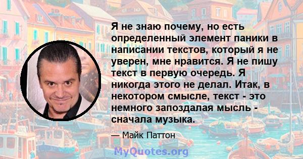 Я не знаю почему, но есть определенный элемент паники в написании текстов, который я не уверен, мне нравится. Я не пишу текст в первую очередь. Я никогда этого не делал. Итак, в некотором смысле, текст - это немного