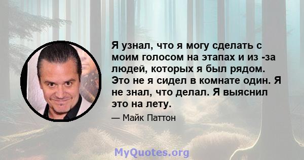 Я узнал, что я могу сделать с моим голосом на этапах и из -за людей, которых я был рядом. Это не я сидел в комнате один. Я не знал, что делал. Я выяснил это на лету.