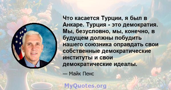 Что касается Турции, я был в Анкаре. Турция - это демократия. Мы, безусловно, мы, конечно, в будущем должны побудить нашего союзника оправдать свои собственные демократические институты и свои демократические идеалы.