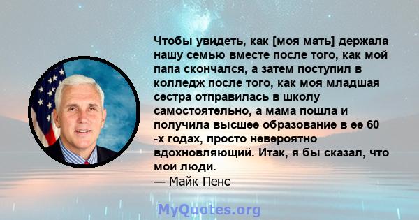 Чтобы увидеть, как [моя мать] держала нашу семью вместе после того, как мой папа скончался, а затем поступил в колледж после того, как моя младшая сестра отправилась в школу самостоятельно, а мама пошла и получила