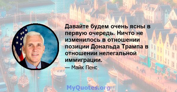 Давайте будем очень ясны в первую очередь. Ничто не изменилось в отношении позиции Дональда Трампа в отношении нелегальной иммиграции.