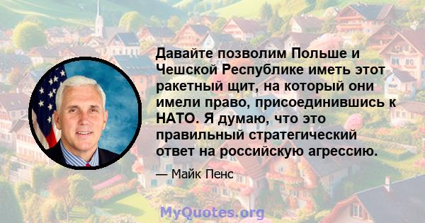 Давайте позволим Польше и Чешской Республике иметь этот ракетный щит, на который они имели право, присоединившись к НАТО. Я думаю, что это правильный стратегический ответ на российскую агрессию.