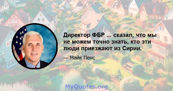 Директор ФБР ... сказал, что мы не можем точно знать, кто эти люди приезжают из Сирии.