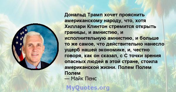 Дональд Трамп хочет прояснить американскому народу, что, хотя Хиллари Клинтон стремится открыть границы, и амнистию, и исполнительную амнистию, и больше то же самое, что действительно нанесло ущерб нашей экономике, и,