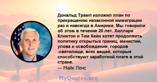 Дональд Трамп изложил план по прекращению незаконной иммиграции раз и навсегда в Америке. Мы говорили об этом в течение 20 лет. Хиллари Клинтон и Тим Кейн хотят продолжить политику открытых границ, амнистии, улова и