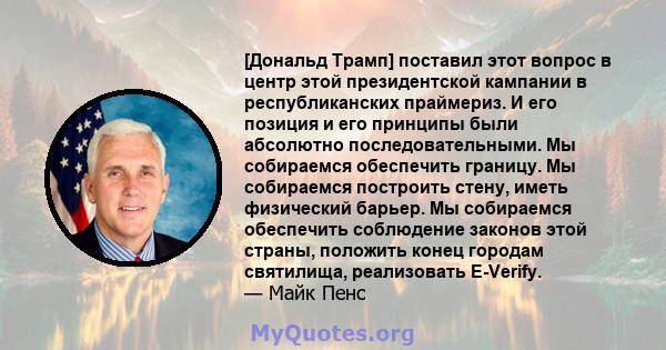 [Дональд Трамп] поставил этот вопрос в центр этой президентской кампании в республиканских праймериз. И его позиция и его принципы были абсолютно последовательными. Мы собираемся обеспечить границу. Мы собираемся