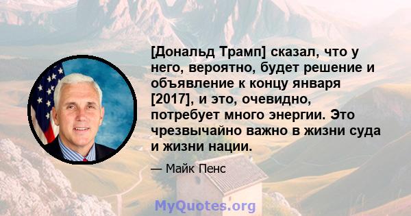 [Дональд Трамп] сказал, что у него, вероятно, будет решение и объявление к концу января [2017], и это, очевидно, потребует много энергии. Это чрезвычайно важно в жизни суда и жизни нации.