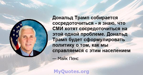 Дональд Трамп собирается сосредоточиться - я знаю, что СМИ хотят сосредоточиться на этой одной проблеме. Дональд Трамп будет сформулировать политику о том, как мы справляемся с этим населением