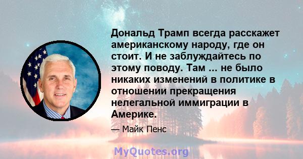 Дональд Трамп всегда расскажет американскому народу, где он стоит. И не заблуждайтесь по этому поводу. Там ... не было никаких изменений в политике в отношении прекращения нелегальной иммиграции в Америке.