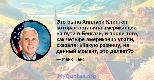 Это была Хиллари Клинтон, которая оставила американцев на пути в Бенгази, и после того, как четыре американца упали, сказала: «Какую разницу, на данный момент, это делает?»