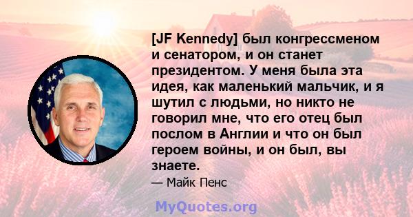 [JF Kennedy] был конгрессменом и сенатором, и он станет президентом. У меня была эта идея, как маленький мальчик, и я шутил с людьми, но никто не говорил мне, что его отец был послом в Англии и что он был героем войны,