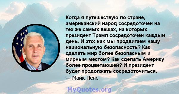 Когда я путешествую по стране, американский народ сосредоточен на тех же самых вещах, на которых президент Трамп сосредоточен каждый день. И это: как мы продвигаем нашу национальную безопасность? Как сделать мир более