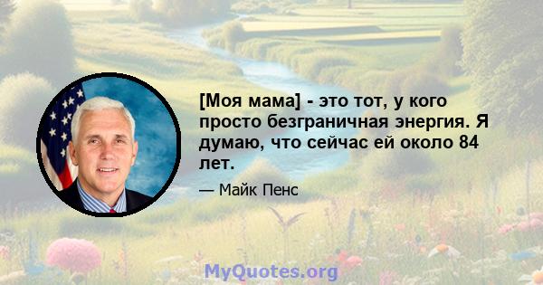 [Моя мама] - это тот, у кого просто безграничная энергия. Я думаю, что сейчас ей около 84 лет.